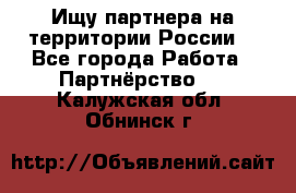 Ищу партнера на территории России  - Все города Работа » Партнёрство   . Калужская обл.,Обнинск г.